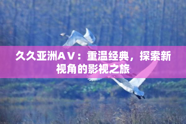 久久亚洲AⅤ：重温经典，探索新视角的影视之旅