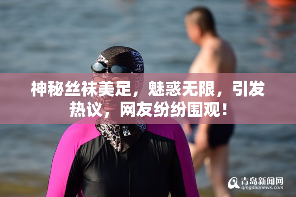 神秘丝袜美足，魅惑无限，引发热议，网友纷纷围观！