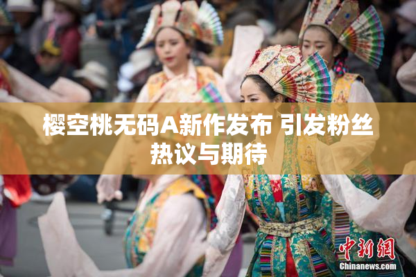樱空桃无码A新作发布 引发粉丝热议与期待