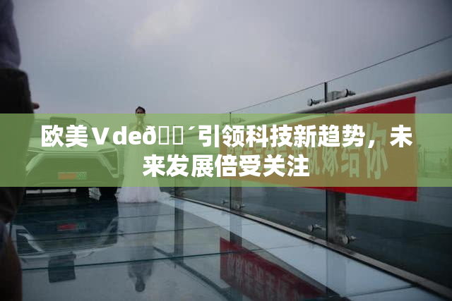 欧美Ⅴde🔴引领科技新趋势，未来发展倍受关注