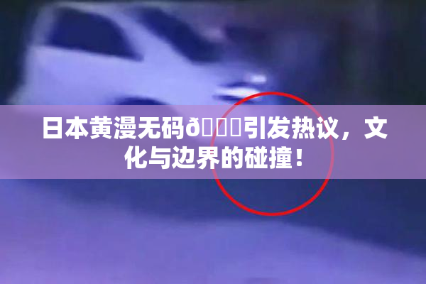 日本黄漫无码🔞引发热议，文化与边界的碰撞！