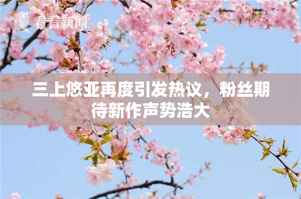 三上悠亚再度引发热议，粉丝期待新作声势浩大