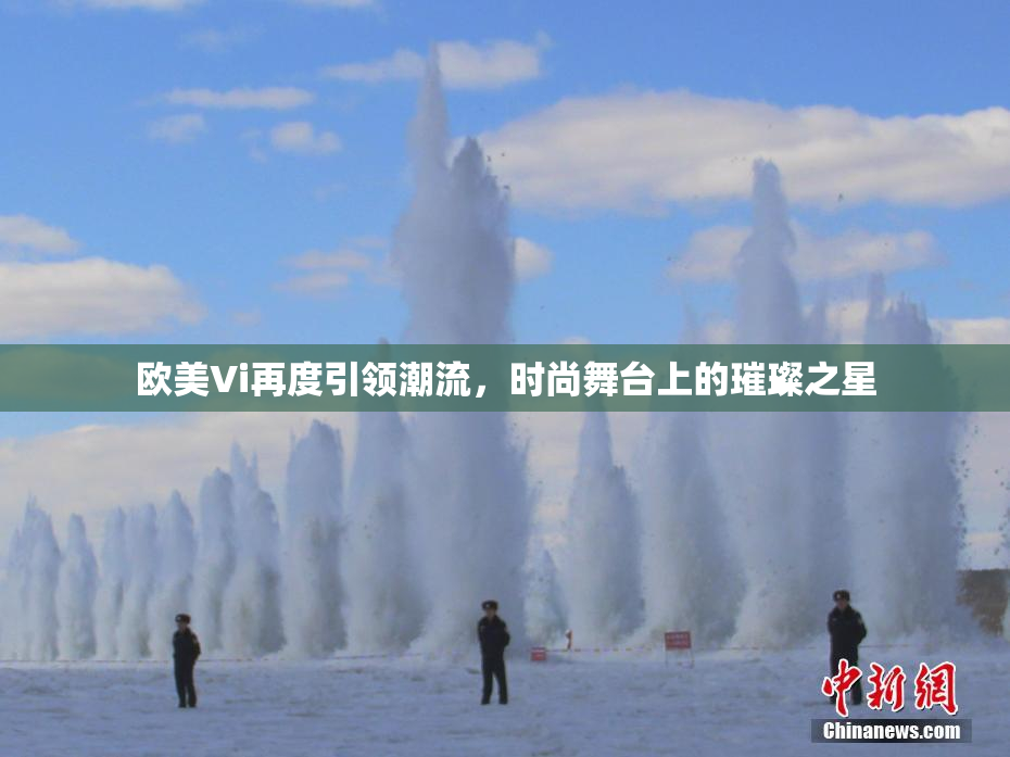 欧美Vi再度引领潮流，时尚舞台上的璀璨之星