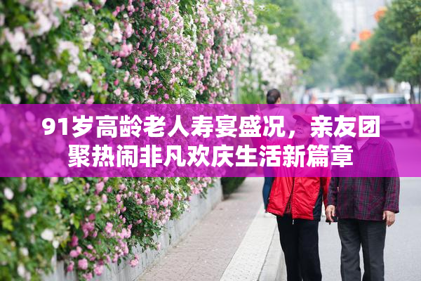 91岁高龄老人寿宴盛况，亲友团聚热闹非凡欢庆生活新篇章
