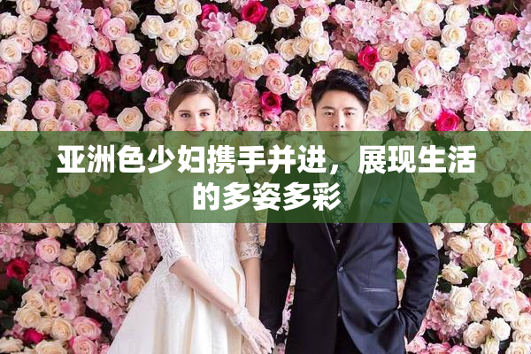 亚洲色少妇携手并进，展现生活的多姿多彩