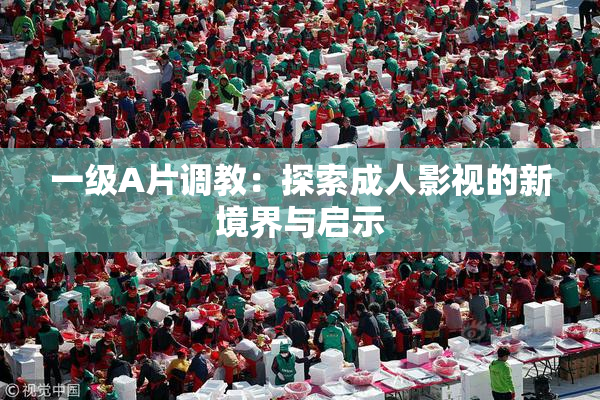 一级A片调教：探索成人影视的新境界与启示