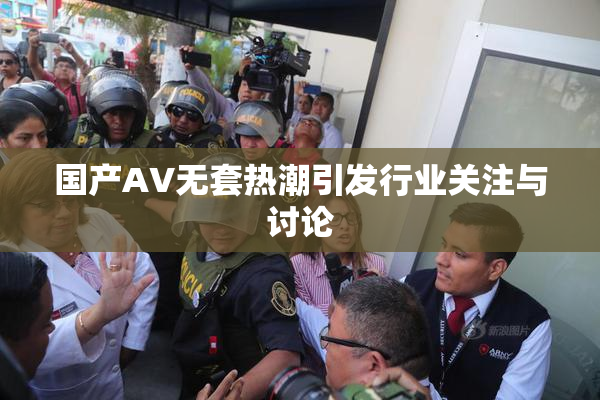 国产AV无套热潮引发行业关注与讨论