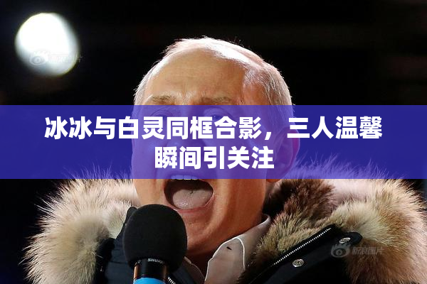 冰冰与白灵同框合影，三人温馨瞬间引关注