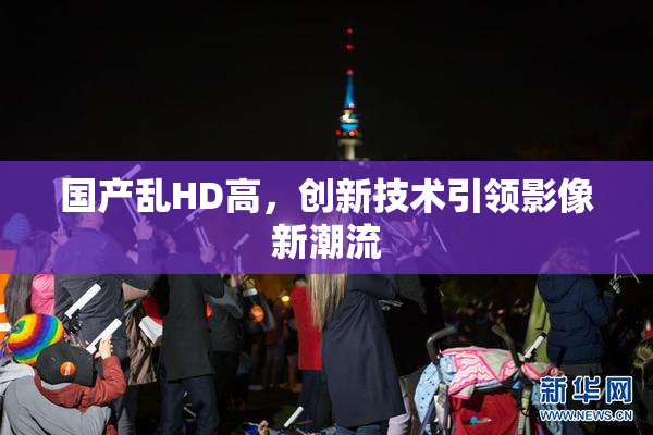 国产乱HD高，创新技术引领影像新潮流