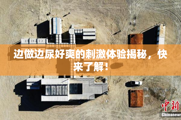 边做边尿好爽的刺激体验揭秘，快来了解！