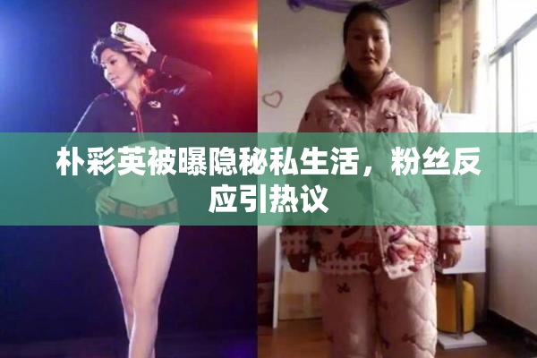 朴彩英被曝隐秘私生活，粉丝反应引热议