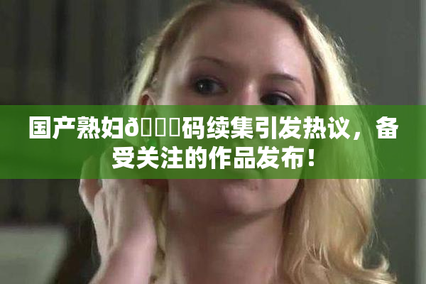 国产熟妇🈚码续集引发热议，备受关注的作品发布！