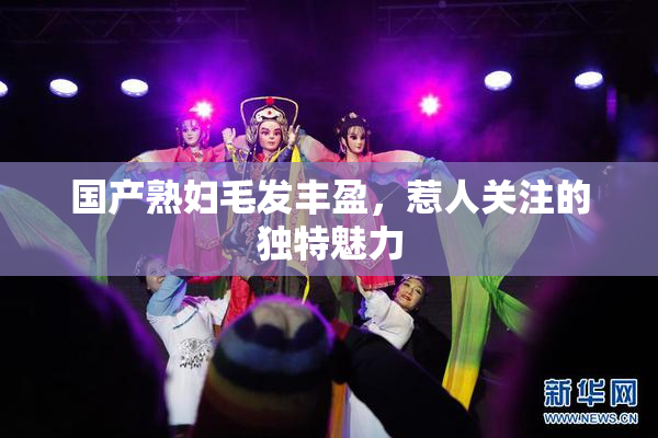 国产熟妇毛发丰盈，惹人关注的独特魅力