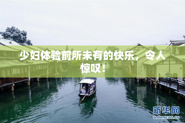 少妇体验前所未有的快乐，令人惊叹！