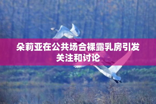 朵莉亚在公共场合裸露乳房引发关注和讨论