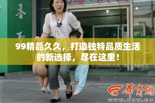 99精品久久，打造独特品质生活的新选择，尽在这里！