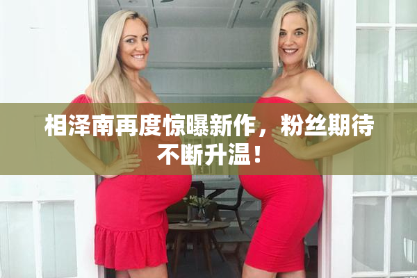 相泽南再度惊曝新作，粉丝期待不断升温！