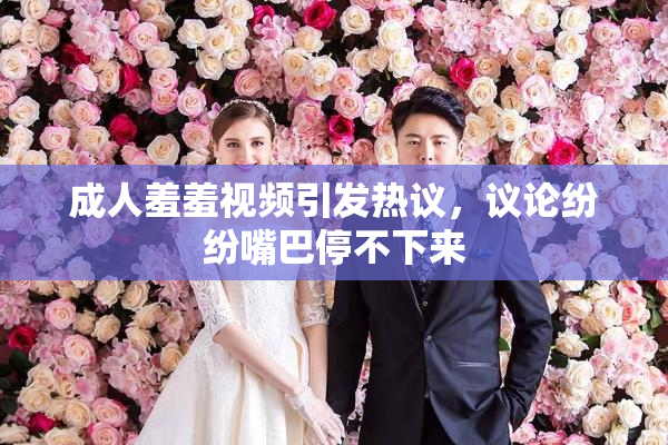 成人羞羞视频引发热议，议论纷纷嘴巴停不下来