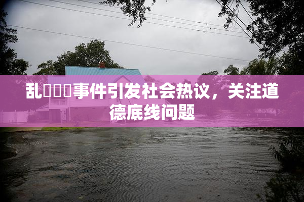 乱婬妺妺事件引发社会热议，关注道德底线问题