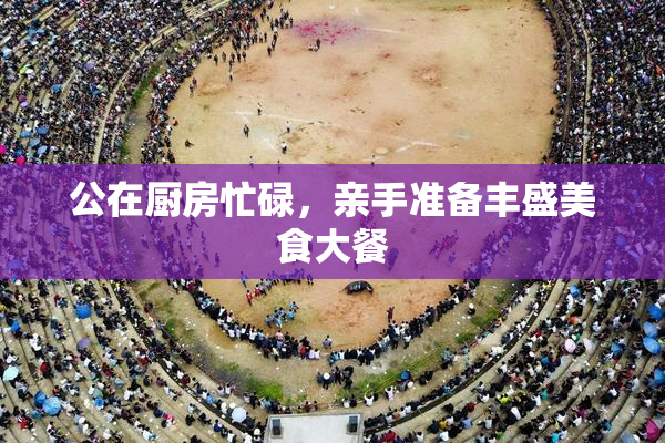 公在厨房忙碌，亲手准备丰盛美食大餐