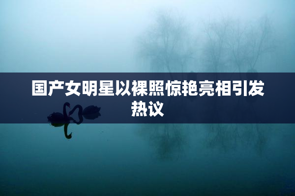 国产女明星以裸照惊艳亮相引发热议
