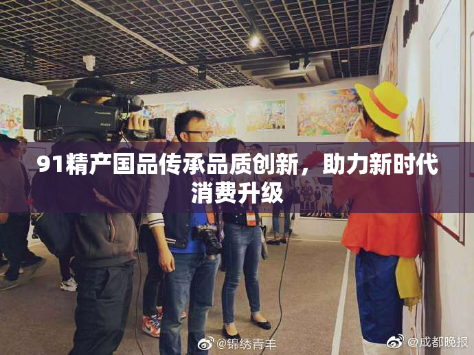 91精产国品传承品质创新，助力新时代消费升级