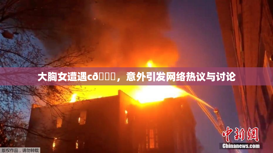 大胸女遭遇c🔞，意外引发网络热议与讨论