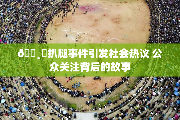 🌸‌扒腿事件引发社会热议 公众关注背后的故事