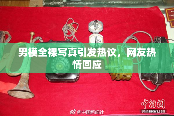 男模全裸写真引发热议，网友热情回应