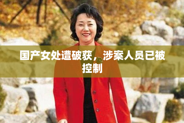 国产女处遭破获，涉案人员已被控制