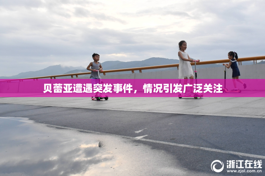贝蕾亚遭遇突发事件，情况引发广泛关注