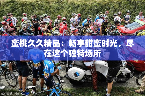蜜桃久久精品：畅享甜蜜时光，尽在这个独特场所
