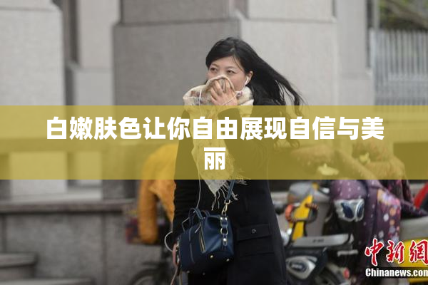 白嫩肤色让你自由展现自信与美丽
