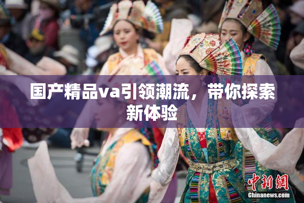国产精品va引领潮流，带你探索新体验
