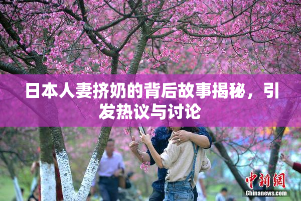 日本人妻挤奶的背后故事揭秘，引发热议与讨论