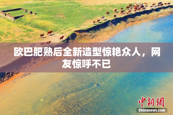 欧巴肥熟后全新造型惊艳众人，网友惊呼不已