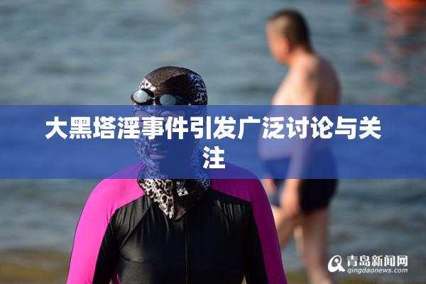 大黑塔淫事件引发广泛讨论与关注