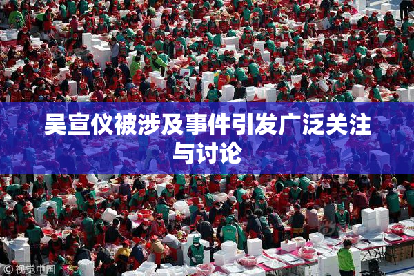 吴宣仪被涉及事件引发广泛关注与讨论