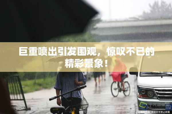 巨重喷出引发围观，惊叹不已的精彩景象！