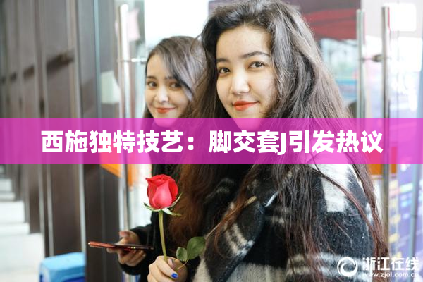 西施独特技艺：脚交套J引发热议