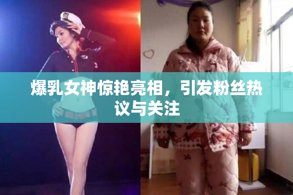 爆乳女神惊艳亮相，引发粉丝热议与关注