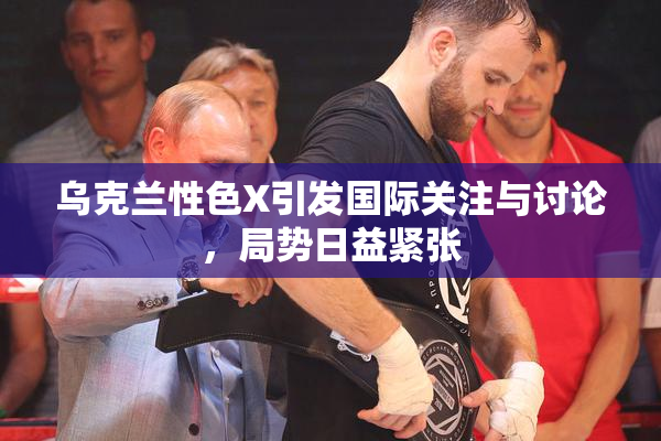 乌克兰性色X引发国际关注与讨论，局势日益紧张