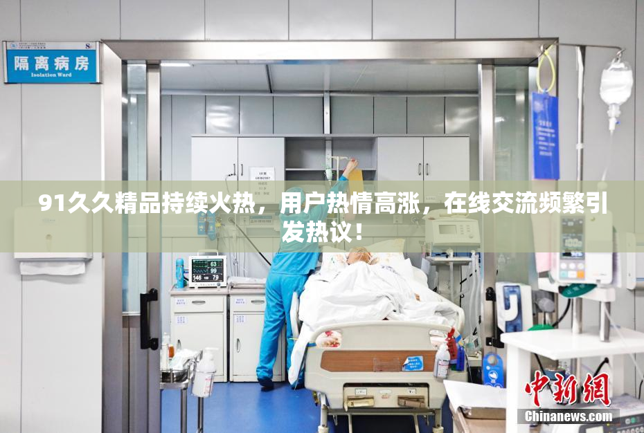 91久久精品持续火热，用户热情高涨，在线交流频繁引发热议！
