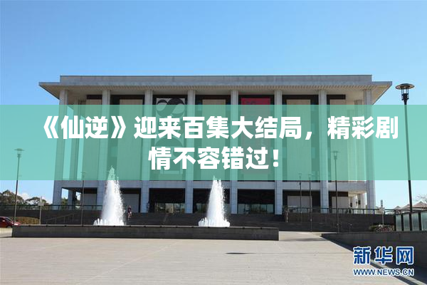 《仙逆》迎来百集大结局，精彩剧情不容错过！