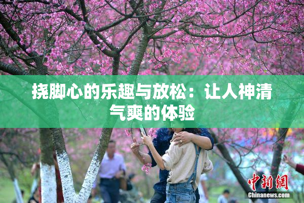 挠脚心的乐趣与放松：让人神清气爽的体验