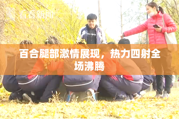 百合腿部激情展现，热力四射全场沸腾