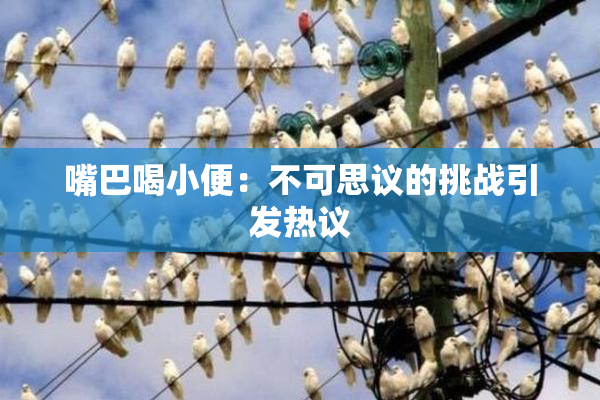 嘴巴喝小便：不可思议的挑战引发热议