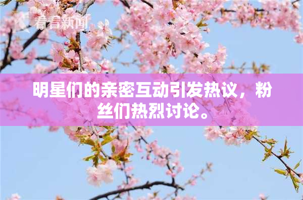明星们的亲密互动引发热议，粉丝们热烈讨论。