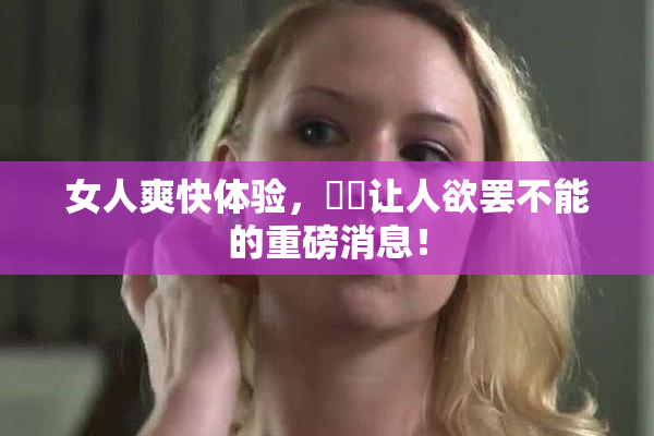 女人爽快体验，❌‌让人欲罢不能的重磅消息！