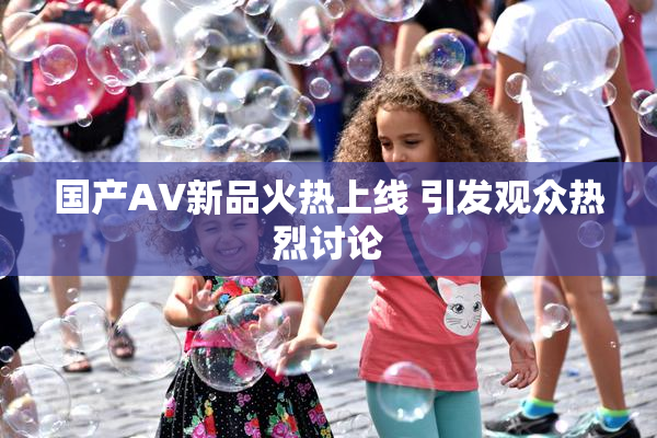 国产AV新品火热上线 引发观众热烈讨论